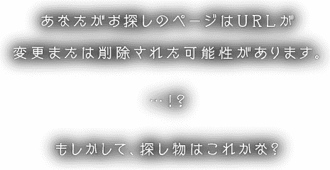 あなたがお探しのページはURLが変更または削除された可能性があります。…！？もしかして、探し物はこれかな？
